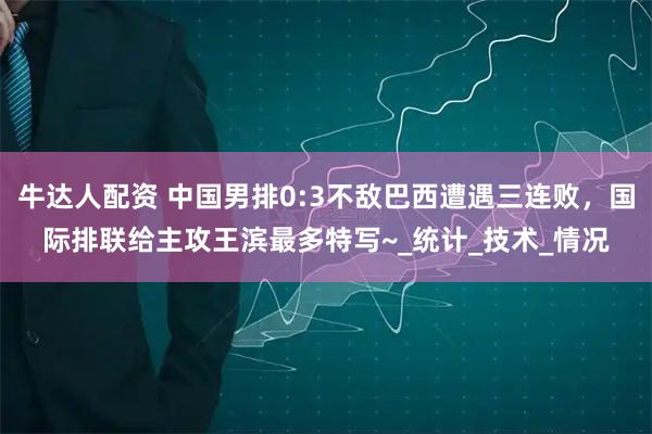牛达人配资 中国男排0:3不敌巴西遭遇三连败，国际排联给主攻王滨最多特写~_统计_技术_情况
