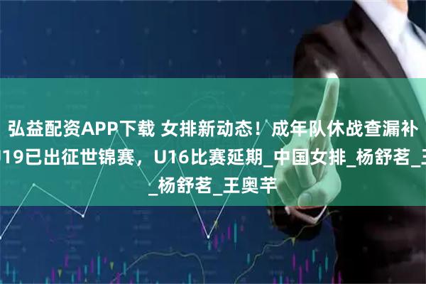 弘益配资APP下载 女排新动态！成年队休战查漏补缺，U19已出征世锦赛，U16比赛延期_中国女排_杨舒茗_王奥芊