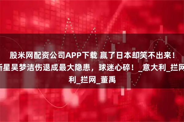 股米网配资公司APP下载 赢了日本却笑不出来！女排新星吴梦洁伤退成最大隐患，球迷心碎！_意大利_拦网_董禹