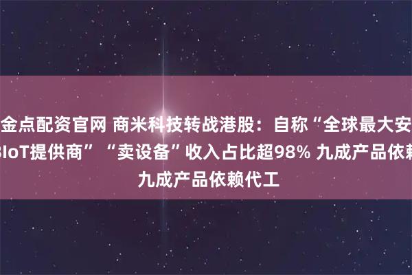 金点配资官网 商米科技转战港股：自称“全球最大安卓端BIoT提供商” “卖设备”收入占比超98% 九成产品依赖代工