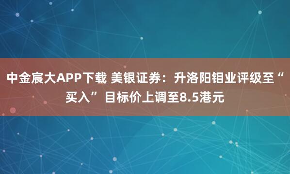 中金宸大APP下载 美银证券：升洛阳钼业评级至“买入” 目标价上调至8.5港元