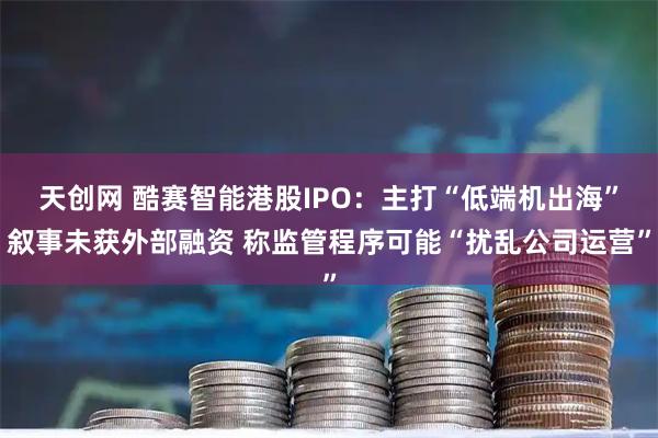 天创网 酷赛智能港股IPO：主打“低端机出海”叙事未获外部融资 称监管程序可能“扰乱公司运营”