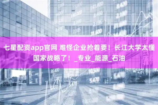 七星配资app官网 难怪企业抢着要！长江大学太懂国家战略了！_专业_能源_石油