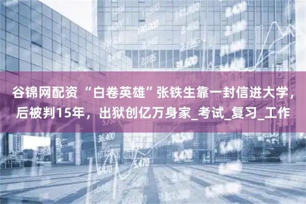 谷锦网配资 “白卷英雄”张铁生靠一封信进大学，后被判15年，出狱创亿万身家_考试_复习_工作