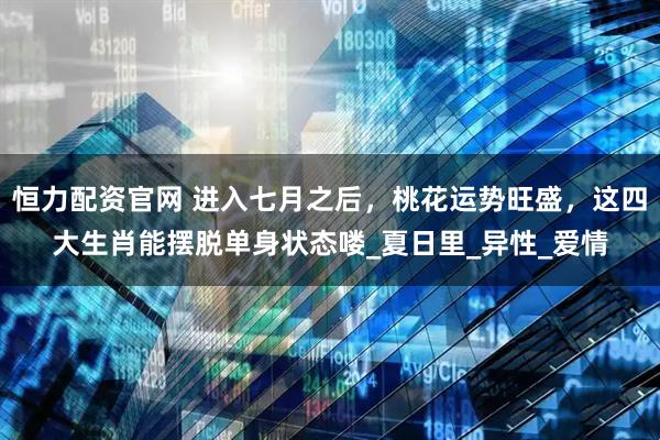 恒力配资官网 进入七月之后，桃花运势旺盛，这四大生肖能摆脱单身状态喽_夏日里_异性_爱情