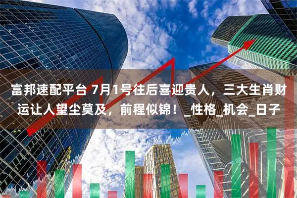 富邦速配平台 7月1号往后喜迎贵人，三大生肖财运让人望尘莫及，前程似锦！_性格_机会_日子