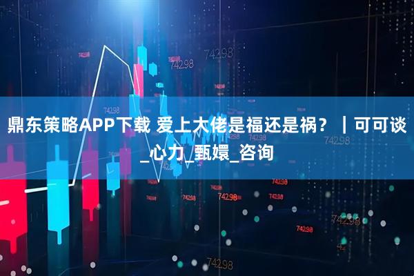 鼎东策略APP下载 爱上大佬是福还是祸？｜可可谈_心力_甄嬛_咨询