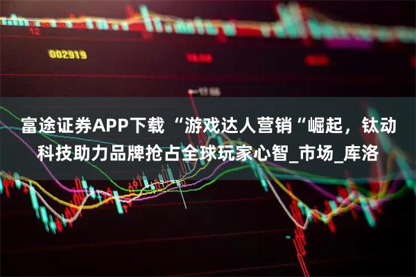富途证券APP下载 “游戏达人营销“崛起，钛动科技助力品牌抢占全球玩家心智_市场_库洛