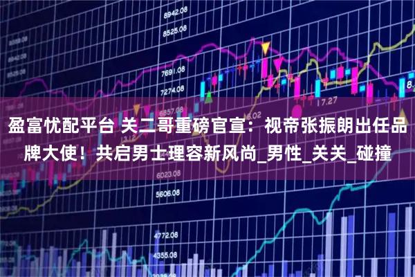 盈富忧配平台 关二哥重磅官宣：视帝张振朗出任品牌大使！共启男士理容新风尚_男性_关关_碰撞