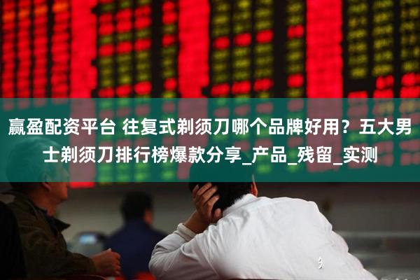 赢盈配资平台 往复式剃须刀哪个品牌好用？五大男士剃须刀排行榜爆款分享_产品_残留_实测