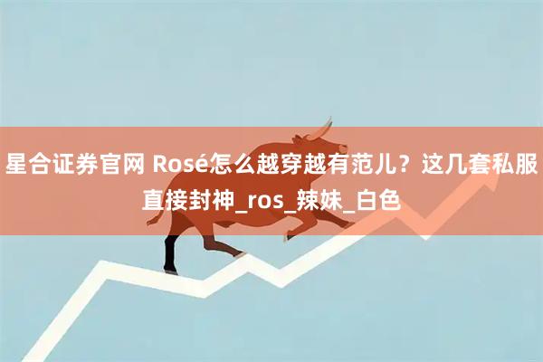 星合证券官网 Rosé怎么越穿越有范儿？这几套私服直接封神_ros_辣妹_白色