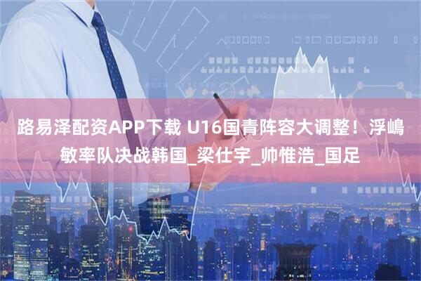 路易泽配资APP下载 U16国青阵容大调整！浮嶋敏率队决战韩国_梁仕宇_帅惟浩_国足