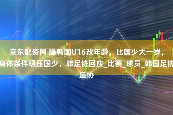 京东配资网 曝韩国U16改年龄，比国少大一岁，身体条件碾压国少，韩足协回应_比赛_球员_韩国足协