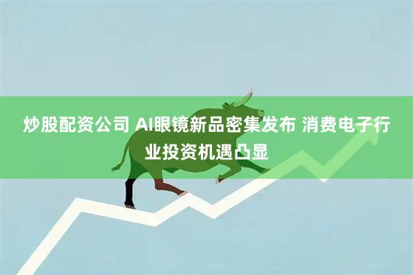 炒股配资公司 AI眼镜新品密集发布 消费电子行业投资机遇凸显