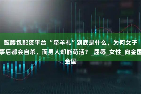 鼓腰包配资平台 “牵羊礼”到底是什么，为何女子事后都会自杀，而男人却能苟活？_屈辱_女性_向金国