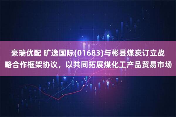 豪瑞优配 旷逸国际(01683)与彬县煤炭订立战略合作框架协议，以共同拓展煤化工产品贸易市场