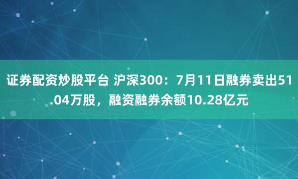 证券配资炒股平台 沪深300：7月11日融券卖出51.04万股，融资融券余额10.28亿元
