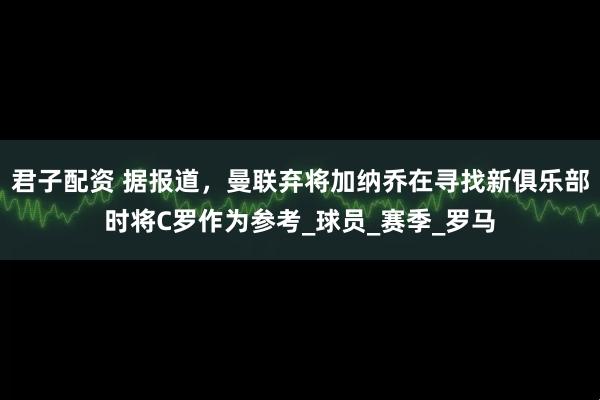 君子配资 据报道，曼联弃将加纳乔在寻找新俱乐部时将C罗作为参考_球员_赛季_罗马