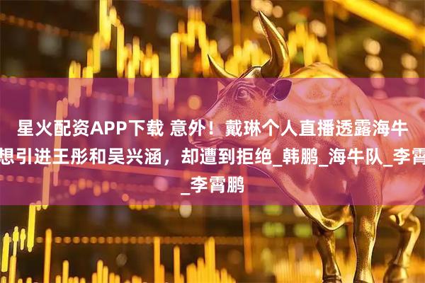 星火配资APP下载 意外！戴琳个人直播透露海牛曾想引进王彤和吴兴涵，却遭到拒绝_韩鹏_海牛队_李霄鹏