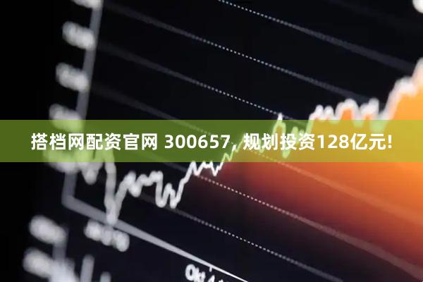 搭档网配资官网 300657, 规划投资128亿元!