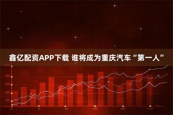 鑫亿配资APP下载 谁将成为重庆汽车“第一人”