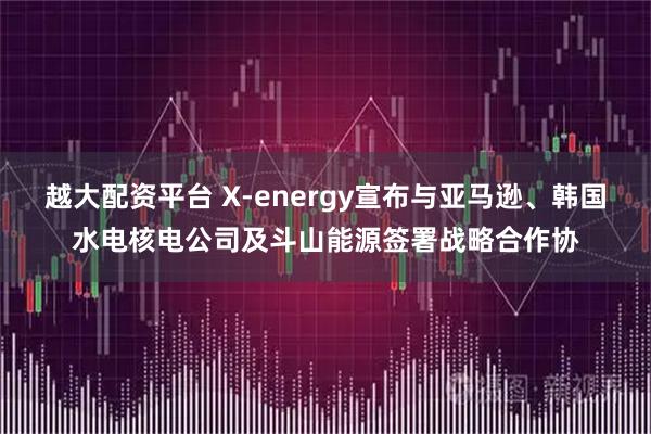 越大配资平台 X-energy宣布与亚马逊、韩国水电核电公司及斗山能源签署战略合作协