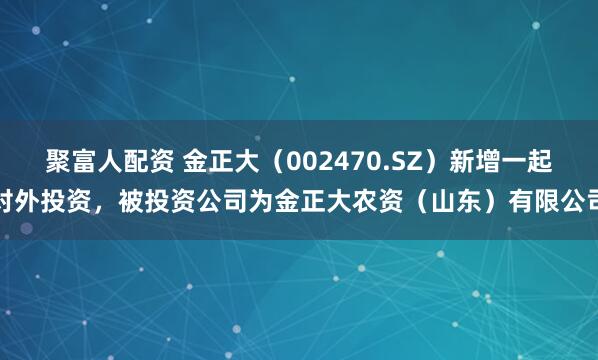 聚富人配资 金正大（002470.SZ）新增一起对外投资，被投资公司为金正大农资（山东）有限公司