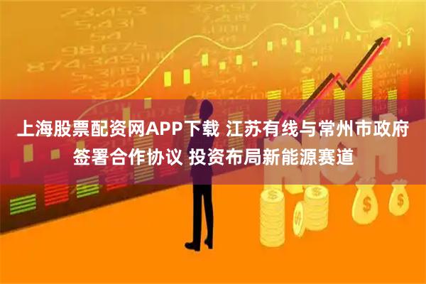 上海股票配资网APP下载 江苏有线与常州市政府签署合作协议 投资布局新能源赛道