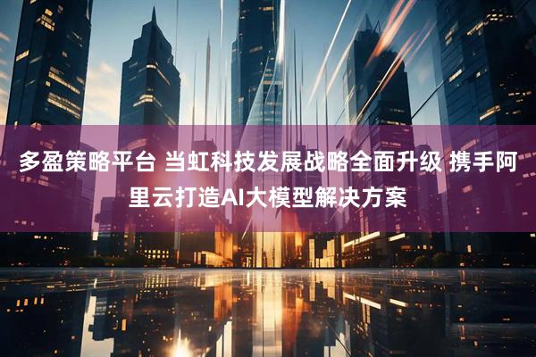 多盈策略平台 当虹科技发展战略全面升级 携手阿里云打造AI大模型解决方案