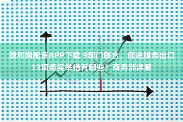 鼎和网配资APP下载 9部门联合，促进服务出口13项务实举措有哪些？商务部详解