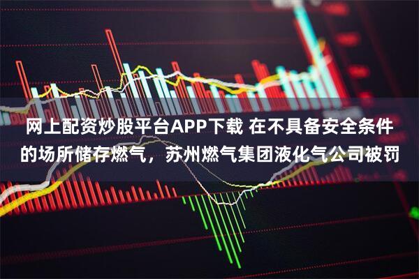 网上配资炒股平台APP下载 在不具备安全条件的场所储存燃气，苏州燃气集团液化气公司被罚