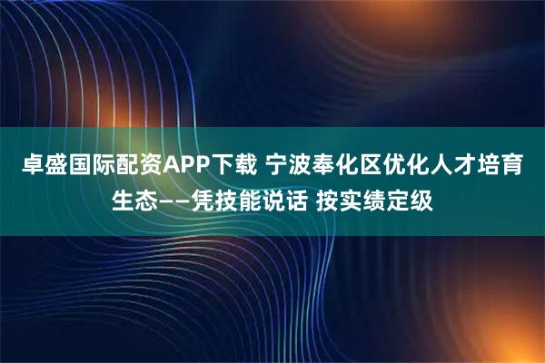 卓盛国际配资APP下载 宁波奉化区优化人才培育生态——凭技能说话 按实绩定级