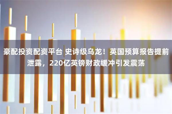 豪配投资配资平台 史诗级乌龙！英国预算报告提前泄露，220亿英镑财政缓冲引发震荡
