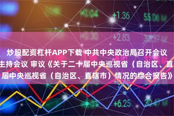 炒股配资杠杆APP下载 中共中央政治局召开会议 中共中央总书记习近平主持会议 审议《关于二十届中央巡视省（自治区、直辖市）情况的综合报告》