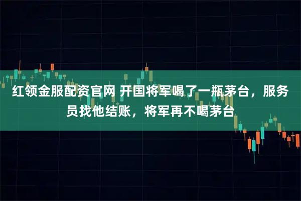 红领金服配资官网 开国将军喝了一瓶茅台，服务员找他结账，将军再不喝茅台