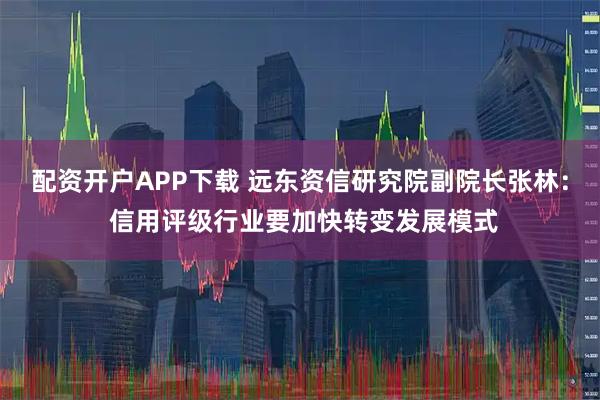 配资开户APP下载 远东资信研究院副院长张林： 信用评级行业要加快转变发展模式