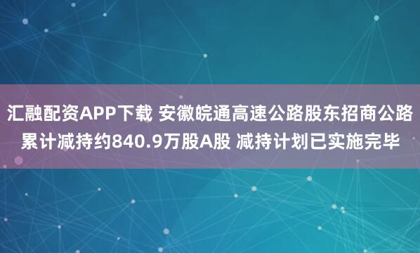 汇融配资APP下载 安徽皖通高速公路股东招商公路累计减持约840.9万股A股 减持计划已实施完毕