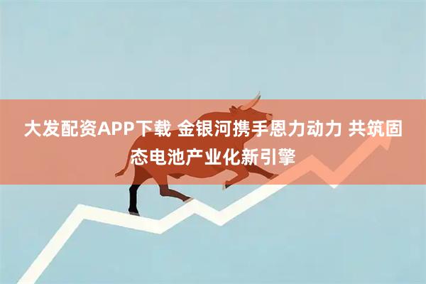 大发配资APP下载 金银河携手恩力动力 共筑固态电池产业化新引擎