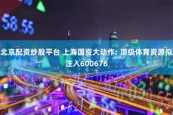 北京配资炒股平台 上海国资大动作: 顶级体育资源拟注入600676