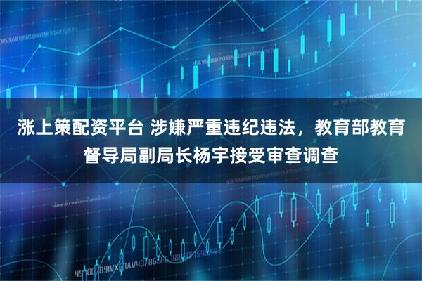 涨上策配资平台 涉嫌严重违纪违法，教育部教育督导局副局长杨宇接受审查调查