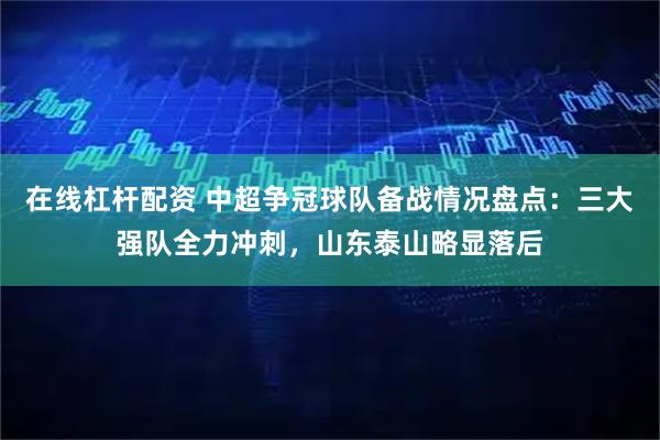 在线杠杆配资 中超争冠球队备战情况盘点：三大强队全力冲刺，山东泰山略显落后