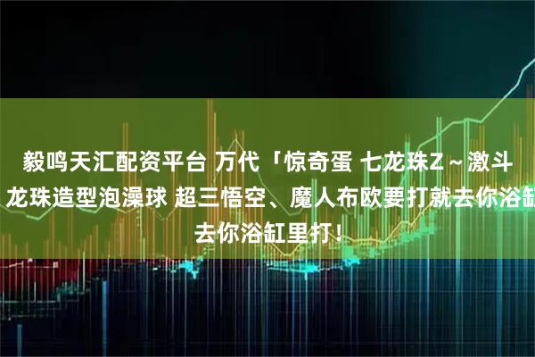 毅鸣天汇配资平台 万代「惊奇蛋 七龙珠Z～激斗篇～」龙珠造型泡澡球 超三悟空、魔人布欧要打就去你浴缸里打！