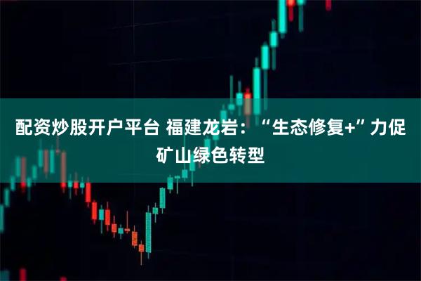 配资炒股开户平台 福建龙岩：“生态修复+”力促矿山绿色转型