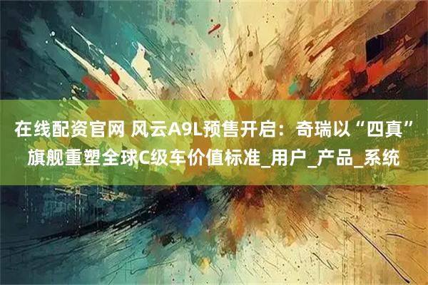 在线配资官网 风云A9L预售开启：奇瑞以“四真”旗舰重塑全球C级车价值标准_用户_产品_系统