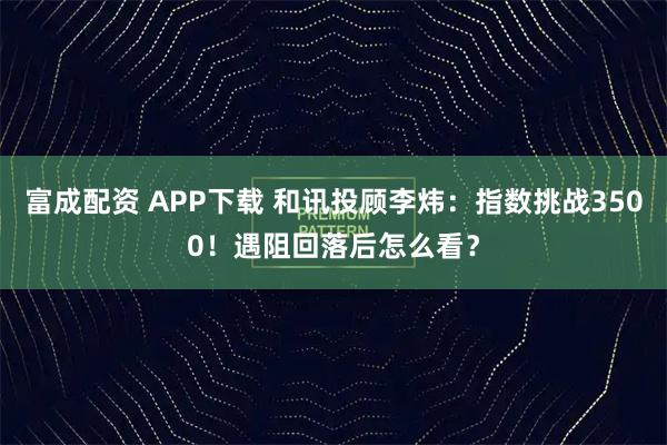 富成配资 APP下载 和讯投顾李炜：指数挑战3500！遇阻回落后怎么看？