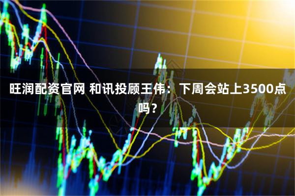 旺润配资官网 和讯投顾王伟：下周会站上3500点吗？