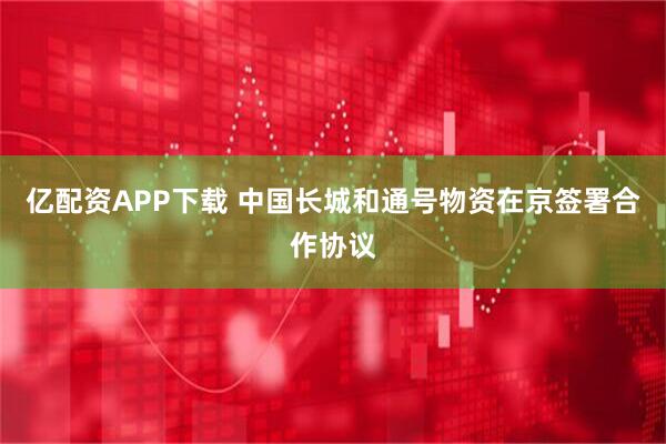 亿配资APP下载 中国长城和通号物资在京签署合作协议
