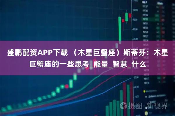 盛鹏配资APP下载 （木星巨蟹座）斯蒂芬：木星巨蟹座的一些思考_能量_智慧_什么