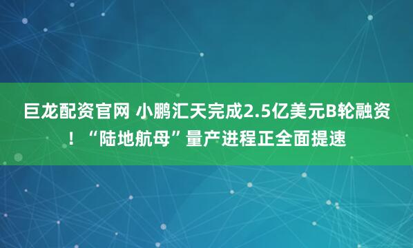 巨龙配资官网 小鹏汇天完成2.5亿美元B轮融资！“陆地航母”量产进程正全面提速