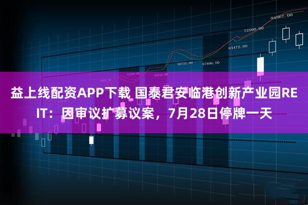 益上线配资APP下载 国泰君安临港创新产业园REIT：因审议扩募议案，7月28日停牌一天